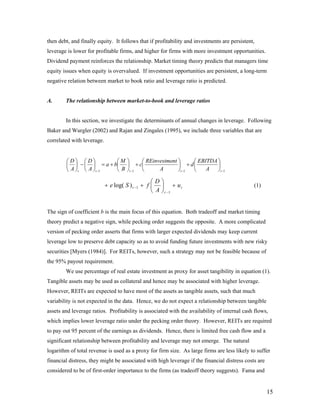 then debt, and finally equity. It follows that if profitability and investments are persistent,
leverage is lower for profitable firms, and higher for firms with more investment opportunities.
Dividend payment reinforces the relationship. Market timing theory predicts that managers time
equity issues when equity is overvalued. If investment opportunities are persistent, a long-term
negative relation between market to book ratio and leverage ratio is predicted.


A.      The relationship between market-to-book and leverage ratios


        In this section, we investigate the determinants of annual changes in leverage. Following
Baker and Wurgler (2002) and Rajan and Zingales (1995), we include three variables that are
correlated with leverage.


        ⎛D⎞ ⎛D⎞          ⎛M ⎞      ⎛ REinvestment ⎞     ⎛ EBITDA ⎞
        ⎜ ⎟ − ⎜ ⎟ = a + b⎜ ⎟ + c⎜                 ⎟ + d⎜         ⎟
        ⎝ A ⎠t ⎝ A ⎠t −1 ⎝ B ⎠t −1 ⎝      A       ⎠t −1 ⎝    A   ⎠t −1

                                                   ⎛D⎞
                            + e log( S ) t − 1 + f ⎜ ⎟ + u t                                  (1)
                                                   ⎝ A ⎠ t −1


The sign of coefficient b is the main focus of this equation. Both tradeoff and market timing
theory predict a negative sign, while pecking order suggests the opposite. A more complicated
version of pecking order asserts that firms with larger expected dividends may keep current
leverage low to preserve debt capacity so as to avoid funding future investments with new risky
securities [Myers (1984)]. For REITs, however, such a strategy may not be feasible because of
the 95% payout requirement.
        We use percentage of real estate investment as proxy for asset tangibility in equation (1).
Tangible assets may be used as collateral and hence may be associated with higher leverage.
However, REITs are expected to have most of the assets as tangible assets, such that much
variability is not expected in the data. Hence, we do not expect a relationship between tangible
assets and leverage ratios. Profitability is associated with the availability of internal cash flows,
which implies lower leverage ratio under the pecking order theory. However, REITs are required
to pay out 95 percent of the earnings as dividends. Hence, there is limited free cash flow and a
significant relationship between profitability and leverage may not emerge. The natural
logarithm of total revenue is used as a proxy for firm size. As large firms are less likely to suffer
financial distress, they might be associated with high leverage if the financial distress costs are
considered to be of first-order importance to the firms (as tradeoff theory suggests). Fama and


                                                                                                      15
 