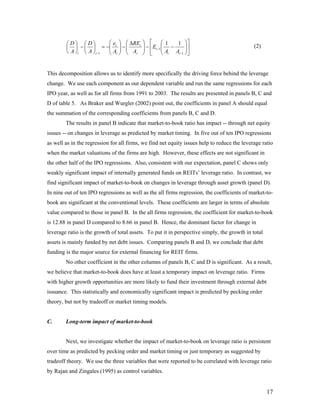 ⎛D⎞ ⎛D⎞          ⎛e     ⎞ ⎛ ∆REt   ⎞ ⎡ ⎛1           1 ⎞⎤
        ⎜ ⎟ − ⎜ ⎟ = −⎜ t ⎜A     ⎟−⎜
                                ⎟ ⎜ A      ⎟ − ⎢ Et −1 ⎜ −
                                           ⎟           ⎜ A A ⎟⎥  ⎟
                                                                                              (2)
        ⎝ A ⎠t ⎝ A ⎠t −1 ⎝ t    ⎠ ⎝ t      ⎠ ⎣ ⎝ t          t −1 ⎠ ⎦




This decomposition allows us to identify more specifically the driving force behind the leverage
change. We use each component as our dependent variable and run the same regressions for each
IPO year, as well as for all firms from 1991 to 2003. The results are presented in panels B, C and
D of table 5. As Braker and Wurgler (2002) point out, the coefficients in panel A should equal
the summation of the corresponding coefficients from panels B, C and D.
        The results in panel B indicate that market-to-book ratio has impact -- through net equity
issues -- on changes in leverage as predicted by market timing. In five out of ten IPO regressions
as well as in the regression for all firms, we find net equity issues help to reduce the leverage ratio
when the market valuations of the firms are high. However, these effects are not significant in
the other half of the IPO regressions. Also, consistent with our expectation, panel C shows only
weakly significant impact of internally generated funds on REITs’ leverage ratio. In contrast, we
find significant impact of market-to-book on changes in leverage through asset growth (panel D).
In nine out of ten IPO regressions as well as the all firms regression, the coefficients of market-to-
book are significant at the conventional levels. These coefficients are larger in terms of absolute
value compared to those in panel B. In the all firms regression, the coefficient for market-to-book
is 12.88 in panel D compared to 8.66 in panel B. Hence, the dominant factor for change in
leverage ratio is the growth of total assets. To put it in perspective simply, the growth in total
assets is mainly funded by net debt issues. Comparing panels B and D, we conclude that debt
funding is the major source for external financing for REIT firms.
        No other coefficient in the other columns of panels B, C and D is significant. As a result,
we believe that market-to-book does have at least a temporary impact on leverage ratio. Firms
with higher growth opportunities are more likely to fund their investment through external debt
issuance. This statistically and economically significant impact is predicted by pecking order
theory, but not by tradeoff or market timing models.


C.      Long-term impact of market-to-book


        Next, we investigate whether the impact of market-to-book on leverage ratio is persistent
over time as predicted by pecking order and market timing or just temporary as suggested by
tradeoff theory. We use the three variables that were reported to be correlated with leverage ratio
by Rajan and Zingales (1995) as control variables.


                                                                                                     17
 