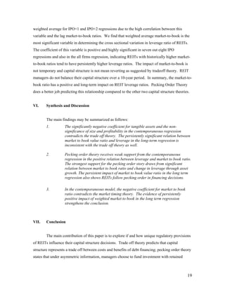 weighted average for IPO+1 and IPO+2 regressions due to the high correlation between this
variable and the lag market-to-book ratios. We find that weighted average market-to-book is the
most significant variable in determining the cross sectional variation in leverage ratio of REITs.
The coefficient of this variable is positive and highly significant in seven out eight IPO
regressions and also in the all firms regression, indicating REITs with historically higher market-
to-book ratios tend to have persistently higher leverage ratios. The impact of market-to-book is
not temporary and capital structure is not mean reverting as suggested by tradeoff theory. REIT
managers do not balance their capital structure over a 10-year period. In summary, the market-to-
book ratio has a positive and long-term impact on REIT leverage ratios. Pecking Order Theory
does a better job predicting this relationship compared to the other two capital structure theories.


VI.     Synthesis and Discussion


        The main findings may be summarized as follows:
        1.          The significantly negative coefficient for tangible assets and the non-
                    significance of size and profitability in the contemporaneous regression
                    contradicts the trade off theory. The persistently significant relation between
                    market to book value ratio and leverage in the long-term regression is
                    inconsistent with the trade off theory as well.

        2.          Pecking order theory receives weak support from the contemporaneous
                    regression in the positive relation between leverage and market to book ratio.
                    The strongest support for the pecking order story draws from significant
                    relation between market to book ratio and change in leverage through asset
                    growth. The persistent impact of market to book value ratio in the long term
                    regression also shows REITs follow pecking order in financing decisions.

        3.          In the contemporaneous model, the negative coefficient for market to book
                    ratio contradicts the market timing theory. The evidence of persistently
                    positive impact of weighted market to book in the long term regression
                    strengthens the conclusion.



VII.    Conclusion


        The main contribution of this paper is to explore if and how unique regulatory provisions
of REITs influence their capital structure decisions. Trade off theory predicts that capital
structure represents a trade off between costs and benefits of debt financing; pecking order theory
states that under asymmetric information, managers choose to fund investment with retained



                                                                                                  19
 