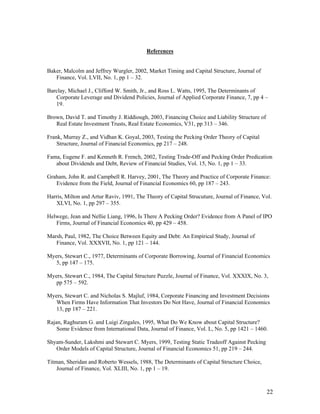 References


Baker, Malcolm and Jeffrey Wurgler, 2002, Market Timing and Capital Structure, Journal of
   Finance, Vol. LVII, No. 1, pp 1 – 32.

Barclay, Michael J., Clifford W. Smith, Jr., and Ross L. Watts, 1995, The Determinants of
   Corporate Leverage and Dividend Policies, Journal of Applied Corporate Finance, 7, pp 4 –
   19.

Brown, David T. and Timothy J. Riddiough, 2003, Financing Choice and Liability Structure of
   Real Estate Investment Trusts, Real Estate Economics, V31, pp 313 – 346.

Frank, Murray Z., and Vidhan K. Goyal, 2003, Testing the Pecking Order Theory of Capital
    Structure, Journal of Financial Economics, pp 217 – 248.

Fama, Eugene F. and Kenneth R. French, 2002, Testing Trade-Off and Pecking Order Predication
   about Dividends and Debt, Review of Financial Studies, Vol. 15, No. 1, pp 1 – 33.

Graham, John R. and Campbell R. Harvey, 2001, The Theory and Practice of Corporate Finance:
   Evidence from the Field, Journal of Financial Economics 60, pp 187 – 243.

Harris, Milton and Artur Raviv, 1991, The Theory of Capital Strucuture, Journal of Finance, Vol.
   XLVI, No. 1, pp 297 – 355.

Helwege, Jean and Nellie Liang, 1996, Is There A Pecking Order? Evidence from A Panel of IPO
   Firms, Journal of Financial Economics 40, pp 429 – 458.

Marsh, Paul, 1982, The Choice Between Equity and Debt: An Empirical Study, Journal of
   Finance, Vol. XXXVII, No. 1, pp 121 – 144.

Myers, Stewart C., 1977, Determinants of Corporate Borrowing, Journal of Financial Economics
   5, pp 147 – 175.

Myers, Stewart C., 1984, The Capital Structure Puzzle, Journal of Finance, Vol. XXXIX, No. 3,
   pp 575 – 592.

Myers, Stewart C. and Nicholas S. Majluf, 1984, Corporate Financing and Investment Decisions
   When Firms Have Information That Investors Do Not Have, Journal of Financial Economics
   13, pp 187 – 221.

Rajan, Raghuram G. and Luigi Zingales, 1995, What Do We Know about Capital Structure?
    Some Evidence from International Data, Journal of Finance, Vol. L, No. 5, pp 1421 – 1460.

Shyam-Sunder, Lakshmi and Stewart C. Myers, 1999, Testing Static Tradeoff Against Pecking
   Order Models of Capital Structure, Journal of Financial Economics 51, pp 219 – 244.

Titman, Sheridan and Roberto Wessels, 1988, The Determinants of Capital Structure Choice,
    Journal of Finance, Vol. XLIII, No. 1, pp 1 – 19.



                                                                                              22
 