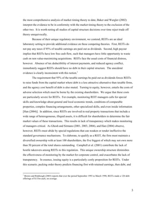 the most comprehensive analysis of market timing theory to date, Baker and Wurgler (2002)
interpret the evidence to be in conformity with the market timing theory to the exclusion of the
other two. It is worth noting all studies of capital structure decisions over time reject trade off
theory unequivocally.
         Because of their unique regulatory environment, we contend, REITs are an ideal
laboratory setting to provide additional evidence on these competing theories. First, REITs do
not pay any taxes if 95% of taxable earnings are paid out as dividends. Second, high payout
implies that REITs have low free cash flow, such that managers have little opportunity to waste
cash on non value-maximizing acquisitions. REITs face the usual costs of financial distress,
however. Absence of tax deductibility of interest payments, and reduced agency conflict,
immediately suggest REITs should have no debt in their capital structure. The anecdotal
evidence is clearly inconsistent with this notion.1
         The requirement that 95% of the taxable earnings be paid out as dividends forces REITs
to raise funds from the capital market where debt is a less attractive alternative than taxable firms,
and the agency cost benefit of debt is also muted. Turning to equity, however, entails the costs of
adverse selection which must be borne by the existing shareholders. We argue that these costs
are particularly severe for REITs. For example, monitoring REIT managers calls for special
skills and knowledge about general and local economic trends, conditions of comparable
properties, complex financing arrangements, other specialized skills, and even inside information
[Han (2004)]. In addition, since REITs are involved in real property transactions that include a
wide range of heterogeneous, illiquid assets, it is difficult for shareholders to determine the fair
market values of these transactions. This results in lack of transparency which makes monitoring
of managers critical. As Ghosh and Sirmans (2001, 2003, 2004), and Han (2004) observe,
however, REITs must abide by special regulations that can weaken or render ineffective the
standard governance mechanisms. To elaborate, to qualify as a REIT, the firm must maintain a
diversified ownership with at least 100 shareholders, the five biggest of which may not own more
than 50 percent of the total shares outstanding. Campbell et al. (2001) contribute the lack of
hostile takeovers among REITs to this regulation. This unique ownership structure diminishes
the effectiveness of monitoring by the market for corporate control, and exacerbates the lack of
transparency. In essence, issuing equity is a particularly costly proposition for REITs. Under
this scenario, pecking order theory predicts financing first with retained earnings, then debt, and


1
 Brown and Riddiough (2003) reports that over the period September 1993 to March 1998, REITs made a 120 debt
offerings of $133m each, on average.




                                                                                                               3
 