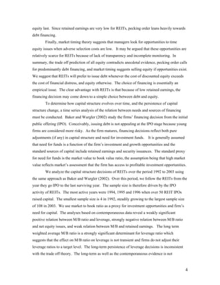 equity last. Since retained earnings are very low for REITs, pecking order leans heavily towards
debt financing.
        Finally, market timing theory suggests that managers look for opportunities to time
equity issues when adverse selection costs are low. It may be argued that these opportunities are
relatively scarce for REITs because of lack of transparency and incomplete monitoring. In
summary, the trade off prediction of all equity contradicts anecdotal evidence, pecking order calls
for predominantly debt financing, and market timing suggests selling equity if opportunities exist.
We suggest that REITs will prefer to issue debt whenever the cost of discounted equity exceeds
the cost of financial distress, and equity otherwise. The choice of financing is essentially an
empirical issue. The clear advantage with REITs is that because of low retained earnings, the
financing decision may come down to a simple choice between debt and equity.
        To determine how capital structure evolves over time, and the persistence of capital
structure change, a time series analysis of the relation between needs and sources of financing
must be conducted. Baker and Wurgler (2002) study the firms’ financing decision from the initial
public offering (IPO). Conceivably, issuing debt is not appealing at the IPO stage because young
firms are considered more risky. As the firm matures, financing decisions reflect both pure
adjustments (if any) in capital structure and need for investment funds.   It is generally assumed
that need for funds is a function of the firm’s investment and growth opportunities and the
standard sources of capital include retained earnings and security issuances. The standard proxy
for need for funds is the market value to book value ratio, the assumption being that high market
value reflects market’s assessment that the firm has access to profitable investment opportunities.
        We analyze the capital structure decisions of REITs over the period 1992 to 2003 using
the same approach as Baker and Wurgler (2002). Over this period, we follow the REITs from the
year they go IPO to the last surviving year. The sample size is therefore driven by the IPO
activity of REITs. The most active years were 1994, 1995 and 1996 when over 50 REIT IPOs
raised capital. The smallest sample size is 4 in 1992, steadily growing to the largest sample size
of 108 in 2003. We use market to book ratio as a proxy for investment opportunities and firm’s
need for capital. The analyses based on contemporaneous data reveal a weakly significant
positive relation between M/B ratio and leverage, strongly negative relation between M/B ratio
and net equity issues, and weak relation between M/B and retained earnings. The long term
weighted average M/B ratio is a strongly significant determinant for leverage ratio which
suggests that the effect on M/B ratio on leverage is not transient and firms do not adjust their
leverage ratios to a target level. The long-term persistence of leverage decisions is inconsistent
with the trade off theory. The long-term as well as the contemporaneous evidence is not



                                                                                                     4
 