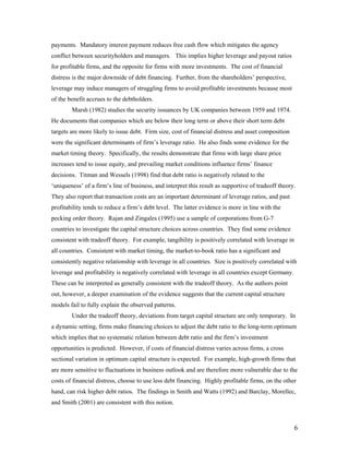 payments. Mandatory interest payment reduces free cash flow which mitigates the agency
conflict between securityholders and managers. This implies higher leverage and payout ratios
for profitable firms, and the opposite for firms with more investments. The cost of financial
distress is the major downside of debt financing. Further, from the shareholders’ perspective,
leverage may induce managers of struggling firms to avoid profitable investments because most
of the benefit accrues to the debtholders.
        Marsh (1982) studies the security issuances by UK companies between 1959 and 1974.
He documents that companies which are below their long term or above their short term debt
targets are more likely to issue debt. Firm size, cost of financial distress and asset composition
were the significant determinants of firm’s leverage ratio. He also finds some evidence for the
market timing theory. Specifically, the results demonstrate that firms with large share price
increases tend to issue equity, and prevailing market conditions influence firms’ finance
decisions. Titman and Wessels (1998) find that debt ratio is negatively related to the
‘uniqueness’ of a firm’s line of business, and interpret this result as supportive of tradeoff theory.
They also report that transaction costs are an important determinant of leverage ratios, and past
profitability tends to reduce a firm’s debt level. The latter evidence is more in line with the
pecking order theory. Rajan and Zingales (1995) use a sample of corporations from G-7
countries to investigate the capital structure choices across countries. They find some evidence
consistent with tradeoff theory. For example, tangibility is positively correlated with leverage in
all countries. Consistent with market timing, the market-to-book ratio has a significant and
consistently negative relationship with leverage in all countries. Size is positively correlated with
leverage and profitability is negatively correlated with leverage in all countries except Germany.
These can be interpreted as generally consistent with the tradeoff theory. As the authors point
out, however, a deeper examination of the evidence suggests that the current capital structure
models fail to fully explain the observed patterns.
        Under the tradeoff theory, deviations from target capital structure are only temporary. In
a dynamic setting, firms make financing choices to adjust the debt ratio to the long-term optimum
which implies that no systematic relation between debt ratio and the firm’s investment
opportunities is predicted. However, if costs of financial distress varies across firms, a cross
sectional variation in optimum capital structure is expected. For example, high-growth firms that
are more sensitive to fluctuations in business outlook and are therefore more vulnerable due to the
costs of financial distress, choose to use less debt financing. Highly profitable firms, on the other
hand, can risk higher debt ratios. The findings in Smith and Watts (1992) and Barclay, Morellec,
and Smith (2001) are consistent with this notion.



                                                                                                      6
 