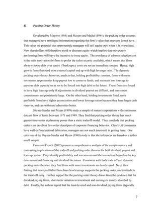 B.      Pecking Order Theory


        Developed by Mayers (1984) and Mayers and Majluf (1984), the pecking order assumes
that managers have privileged information regarding the firm’s value that investors do not have.
This raises the potential that opportunistic managers will sell equity only when it is overvalued.
New shareholders will therefore avoid or discount equity which implies that only poorly
performing firms will have the incentive to issue equity. The avoidance of adverse selection cost
is the main motivation for firms to prefer the safest security available, which means that firms
always choose debt over equity if bankruptcy costs are not an immediate concern. Hence, high
growth firms that need more external capital end up with high leverage ratio. The dynamic
pecking order theory, however, predicts that, holding profitability constant, firms with more
investment opportunities keep payout low to conserve funds, and maintain low leverage to
preserve debt capacity so as not to be forced into high debt in the future. These firms are forced
to have high leverage only if adjustments in dividend payout are difficult, and investment
commitments are persistently large. On the other hand, holding investments fixed, more
profitable firms have higher payout ratios and lower leverage ratios because they have larger cash
reserves, and can withstand adversities better.
        Shyam-Sunder and Myers (1999) study a sample of mature corporations with continuous
data on flow of funds between 1971 and 1989. They find that pecking order theory has much
greater time-series explanatory power than a static tradeoff model. They conclude that pecking
order is an excellent first-order descriptor of corporate financing behavior. Clearly, if companies
have well-defined optimal debt ratios, managers are not much interested in getting there. One
criticism of the Shyam-Sunder and Myers (1999) study is that the inferences are based on a rather
small sample.
        Fama and French (2002) present a comprehensive analysis of the complementary and
contrasting implications of the tradeoff and pecking order theories for both dividend payout and
leverage ratios. They identify profitability and investments and the interaction thereof as the key
determinants of financing and dividend decisions. Consistent with both trade off and dynamic
pecking order theories, they find firms with more investments are less levered. Next, their
finding that more profitable firms have less leverage supports the pecking order, and contradicts
the trade off story. Further support for the pecking order theory draws from the evidence that for
dividend paying firms, short-term variation in investment and earnings is mostly absorbed by
debt. Finally, the authors report that the least-levered and non-dividend paying firms (typically



                                                                                                     7
 