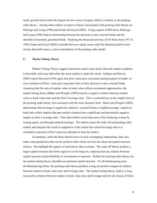 small, growth firms) make the largest net new issues of equity which is contrary to the pecking
order theory. Among other authors to report evidence inconsistent with pecking order theory are
Helwege and Liang (1996) and Frank and Goyal (2002). Using a panel of IPO firms, Helwege
and Liang (1996) find no relationship between the decision to raise external funds and the
shortfall of internally generated funds. Studying the financial activities of US firms from 1971 to
1988, Frank and Goyal (2002) conclude that new equity issues track the financing deficit more
closely than debt issues, a clear contradiction of the pecking order model.


C.      Market Timing Theory


        Market Timing Theory suggests that firms tend to issue stock when the market condition
is favorable, and issue debt when the stock market is under the cloud. Graham and Harvey
(2001) report that most CFOs agree that prior stock price movement and perception of under- or
over-valuation of firms’ stock play important roles in their decision to raise external funds.
Assuming that the ratio of market value to book value reflects investment opportunities, the
market timing theory [Baker and Wurgler (2002)] asserts a negative relation between market
value to book value ratio and the firm’s leverage ratio. This is contradictory to the simple form of
the pecking order theory, but consistent with the more dynamic form. Baker and Wurgler (2002)
demonstrate that leverage is negatively related to ‘external finance weighted-average’ market-to-
book ratio which implies that past market valuation has a significant and persistently negative
impact on firm’s leverage ratio. Their data further reveal that most of the financing is done by
issuing equity, not through retained earnings. The authors reject the trade off and pecking order
models and interpret the result as supportive of the notion that current leverage ratio is a
cumulative outcome of firm’s previous attempts to time the market.
        In summary, while the three theories have several overlapping implications, they also
make some predictions that can be useful to infer which one best fits observed capital structure
choices. We highlight the aspects of each theory that is unique. The trade off theory predicts a
target capital structure that firms regress to in the long run, implying that any relation between
capital structure and profitability or investments is transient. Neither the pecking order theory nor
the market timing theory identifies an optimum capital structure. For dividend-paying (non
dividend-paying) firms, the pecking order theory predicts a long run positive (negative) relation
between market to book value ratio and leverage ratio. The market timing theory leads to a long
run positive relation between market to book value ratio and leverage ratio for all classes of firms;




                                                                                                     8
 