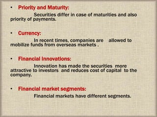 • Priority and Maturity:
Securities differ in case of maturities and also
priority of payments.
• Currency:
In recent times, companies are allowed to
mobilize funds from overseas markets .
• Financial Innovations:
Innovation has made the securities more
attractive to investors and reduces cost of capital to the
company.
• Financial market segments:
Financial markets have different segments.
 