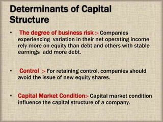 Determinants of Capital
Structure
• The degree of business risk :- Companies
experiencing variation in their net operating income
rely more on equity than debt and others with stable
earnings add more debt.
• Control :- For retaining control, companies should
avoid the issue of new equity shares.
• Capital Market Condition:- Capital market condition
influence the capital structure of a company.
 