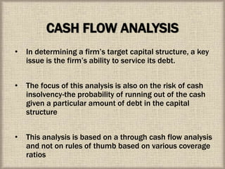 CASH FLOW ANALYSIS
• In determining a firm’s target capital structure, a key
issue is the firm’s ability to service its debt.
• The focus of this analysis is also on the risk of cash
insolvency-the probability of running out of the cash
given a particular amount of debt in the capital
structure
• This analysis is based on a through cash flow analysis
and not on rules of thumb based on various coverage
ratios
 