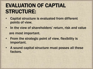 EVALUATION OF CAPTIAL
STRUCTURE:
• Capital structure is evaluated from different
points of view.
• In the view of shareholders’ return, risk and value
are most important.
• From the strategic point of view, flexibility is
important.
• A sound capital structure must posses all these
factors.
 