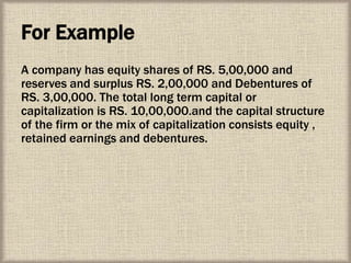 For Example
A company has equity shares of RS. 5,00,000 and
reserves and surplus RS. 2,00,000 and Debentures of
RS. 3,00,000. The total long term capital or
capitalization is RS. 10,00,000.and the capital structure
of the firm or the mix of capitalization consists equity ,
retained earnings and debentures.
 