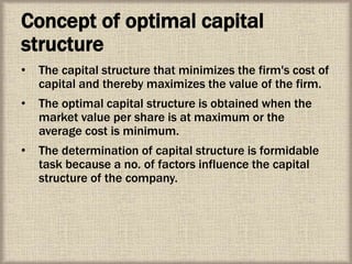 Concept of optimal capital
structure
• The capital structure that minimizes the firm's cost of
capital and thereby maximizes the value of the firm.
• The optimal capital structure is obtained when the
market value per share is at maximum or the
average cost is minimum.
• The determination of capital structure is formidable
task because a no. of factors influence the capital
structure of the company.
 
