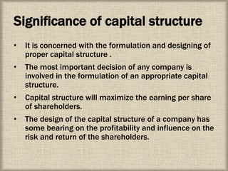 Significance of capital structure
• It is concerned with the formulation and designing of
proper capital structure .
• The most important decision of any company is
involved in the formulation of an appropriate capital
structure.
• Capital structure will maximize the earning per share
of shareholders.
• The design of the capital structure of a company has
some bearing on the profitability and influence on the
risk and return of the shareholders.
 