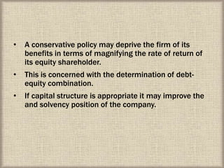 • A conservative policy may deprive the firm of its
benefits in terms of magnifying the rate of return of
its equity shareholder.
• This is concerned with the determination of debt-
equity combination.
• If capital structure is appropriate it may improve the
and solvency position of the company.
 