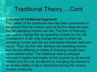 Traditional Theory….Cont
Criticism of Traditional Approach
The validity of the traditional view has been questioned on
the ground that the market value of the firm depends upon
the net operating income and risk. The form of financing
can neither change the net operating income nor the risk
involved in it. It can only change the way in which net
operating income and risk are distributed between debt and
equity. Thus, the firm with identical net operating income
and risk but differing in modes of financing should have
same market value. The traditional view is criticized
because it implies that totality of risk incurred by all security
holders of a firm can be altered by changing the manner in
which the totality of risk is distributed among the various
classes of security.
 