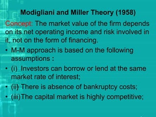 Modigliani and Miller Theory (1958)
Concept: The market value of the firm depends
on its net operating income and risk involved in
it, not on the form of financing.
• M-M approach is based on the following
assumptions :
• (i) Investors can borrow or lend at the same
market rate of interest;
• (ii) There is absence of bankruptcy costs;
• (iii)The capital market is highly competitive;
 
