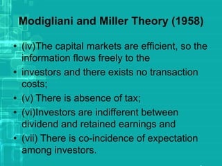 Modigliani and Miller Theory (1958)
• (iv)The capital markets are efficient, so the
information flows freely to the
• investors and there exists no transaction
costs;
• (v) There is absence of tax;
• (vi)Investors are indifferent between
dividend and retained earnings and
• (vii) There is co-incidence of expectation
among investors.
 