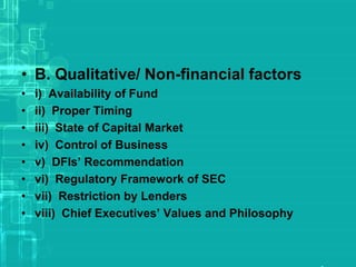 • B. Qualitative/ Non-financial factors
• i) Availability of Fund
• ii) Proper Timing
• iii) State of Capital Market
• iv) Control of Business
• v) DFIs’ Recommendation
• vi) Regulatory Framework of SEC
• vii) Restriction by Lenders
• viii) Chief Executives’ Values and Philosophy
 