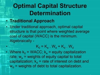 Optimal Capital Structure
Determination
• Traditional Approach
• Under traditional approach, optimal capital
structure is that point where weighted average
cost of capital (WACC) is the minimum.
Algebraically -
• K0 = Ke . We + Kd . Wd
• Where k0 = WACC; ke = equity capitalization
rate; we = weights of equity capital to total
capitalization; kd = rate of interest on debt and
wd = weights of debt to total capitalization.
 