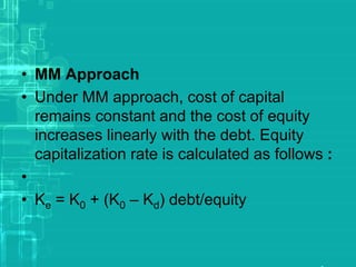 • MM Approach
• Under MM approach, cost of capital
remains constant and the cost of equity
increases linearly with the debt. Equity
capitalization rate is calculated as follows :
•
• Ke = K0 + (K0 – Kd) debt/equity
 