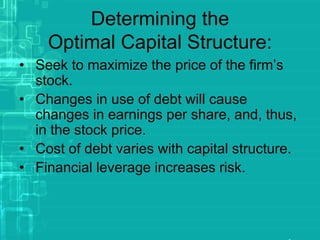 Determining the
Optimal Capital Structure:
• Seek to maximize the price of the firm’s
stock.
• Changes in use of debt will cause
changes in earnings per share, and, thus,
in the stock price.
• Cost of debt varies with capital structure.
• Financial leverage increases risk.
 