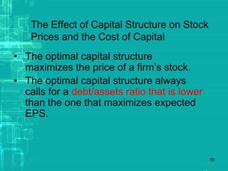 18
The Effect of Capital Structure on Stock
Prices and the Cost of Capital
• The optimal capital structure
maximizes the price of a firm’s stock.
• The optimal capital structure always
calls for a debt/assets ratio that is lower
than the one that maximizes expected
EPS.
 