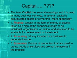 Capital…..????
• The term Capital has several meanings and it is used
in many business contexts. In general, capital is
accumulated assets or ownership. More specifically,
• 1. Finance: Wealth in the form of money or assets,
taken as a sign of the financial strength of an
individual, organization, or nation, and assumed to be
available for development or investment.
• 2. Accounting: Money invested in a business to
generate income.
• 3. Economics: Factors of production that are used to
create goods or services and are not themselves in
the process.
 