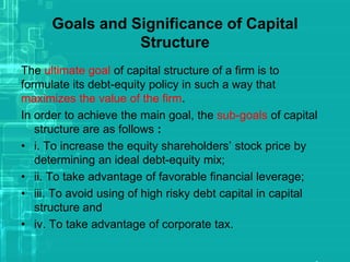 Goals and Significance of Capital
Structure
The ultimate goal of capital structure of a firm is to
formulate its debt-equity policy in such a way that
maximizes the value of the firm.
In order to achieve the main goal, the sub-goals of capital
structure are as follows :
• i. To increase the equity shareholders’ stock price by
determining an ideal debt-equity mix;
• ii. To take advantage of favorable financial leverage;
• iii. To avoid using of high risky debt capital in capital
structure and
• iv. To take advantage of corporate tax.
 