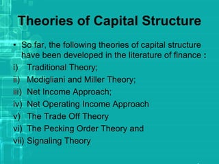 Theories of Capital Structure
• So far, the following theories of capital structure
have been developed in the literature of finance :
i) Traditional Theory;
ii) Modigliani and Miller Theory;
iii) Net Income Approach;
iv) Net Operating Income Approach
v) The Trade Off Theory
vi) The Pecking Order Theory and
vii) Signaling Theory
 