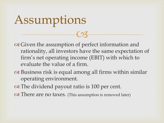 
 Given the assumption of perfect information and
rationality, all investors have the same expectation of
firm’s net operating income (EBIT) with which to
evaluate the value of a firm.
 Business risk is equal among all firms within similar
operating environment.
 The dividend payout ratio is 100 per cent.
 There are no taxes. (This assumption is removed later)
Assumptions
 