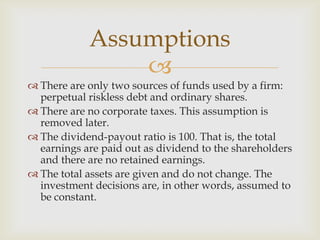 
 There are only two sources of funds used by a firm:
perpetual riskless debt and ordinary shares.
 There are no corporate taxes. This assumption is
removed later.
 The dividend-payout ratio is 100. That is, the total
earnings are paid out as dividend to the shareholders
and there are no retained earnings.
 The total assets are given and do not change. The
investment decisions are, in other words, assumed to
be constant.
Assumptions
 