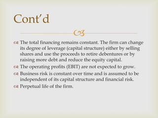 
 The total financing remains constant. The firm can change
its degree of leverage (capital structure) either by selling
shares and use the proceeds to retire debentures or by
raising more debt and reduce the equity capital.
 The operating profits (EBIT) are not expected to grow.
 Business risk is constant over time and is assumed to be
independent of its capital structure and financial risk.
 Perpetual life of the firm.
Cont’d
 