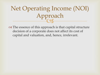 
 The essence of this approach is that capital structure
decision of a corporate does not affect its cost of
capital and valuation, and, hence, irrelevant.
Net Operating Income (NOI)
Approach
 