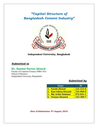 “Capital Structure of
Bangladesh Cement Industry”
Independent University, Bangladesh
Submitted to
Dr. Samiul Parvez Ahmed
Faculty of Corporate Finance (MBA 541)
School of Business
Independent University, Bangladesh
Submitted by
Name ID
1. Farabi Ahmed 121-121-8
2. Kazi Adnan Hossain 141-068-0
3. Md. Arifur Rahman 072-041-1
4. Younus Ahamed 143-100-7
Date of Submission: 5th August, 2015
 