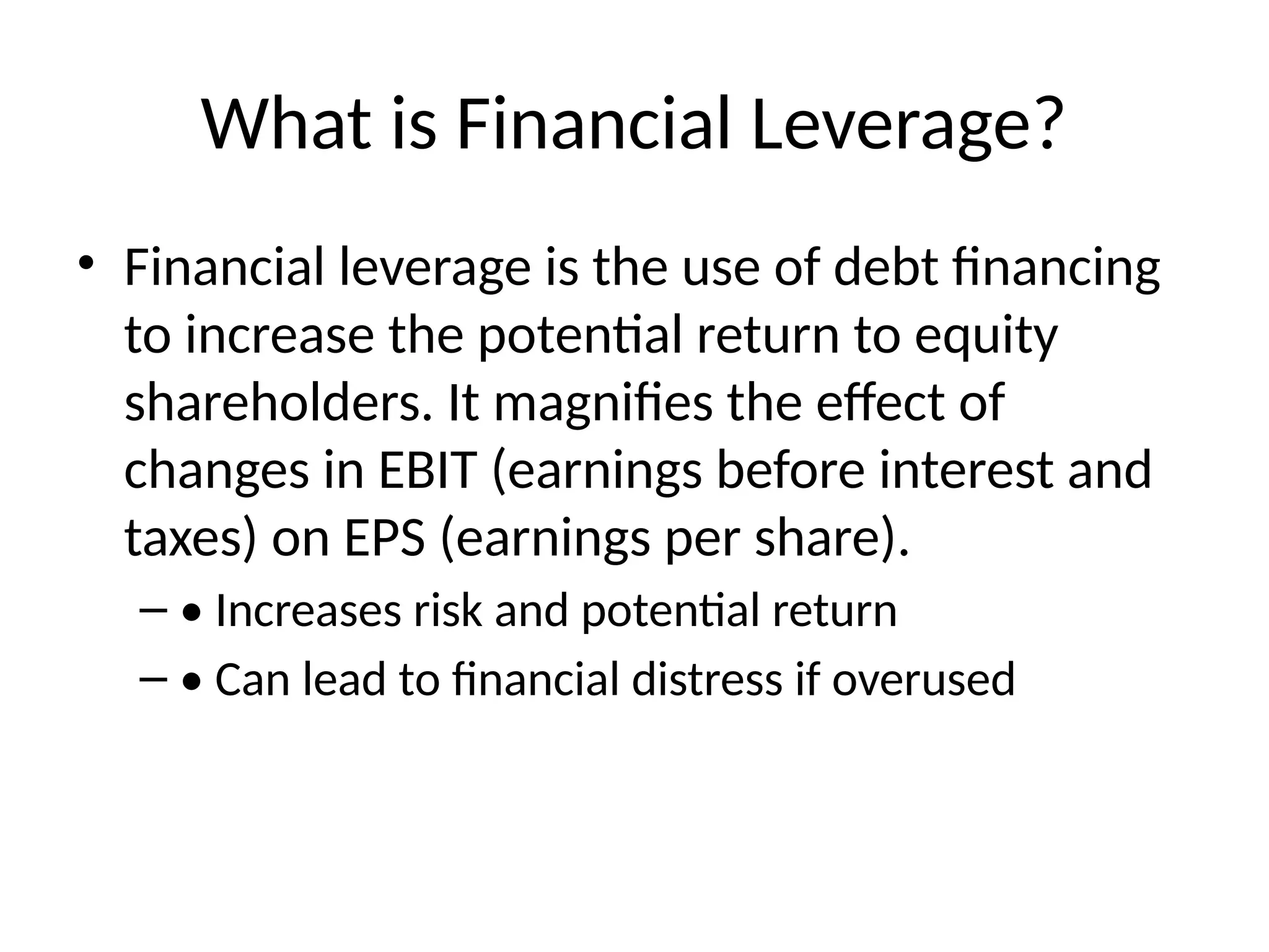 What is Financial Leverage?
• Financial leverage is the use of debt financing
to increase the potential return to equity
shareholders. It magnifies the effect of
changes in EBIT (earnings before interest and
taxes) on EPS (earnings per share).
– • Increases risk and potential return
– • Can lead to financial distress if overused
 