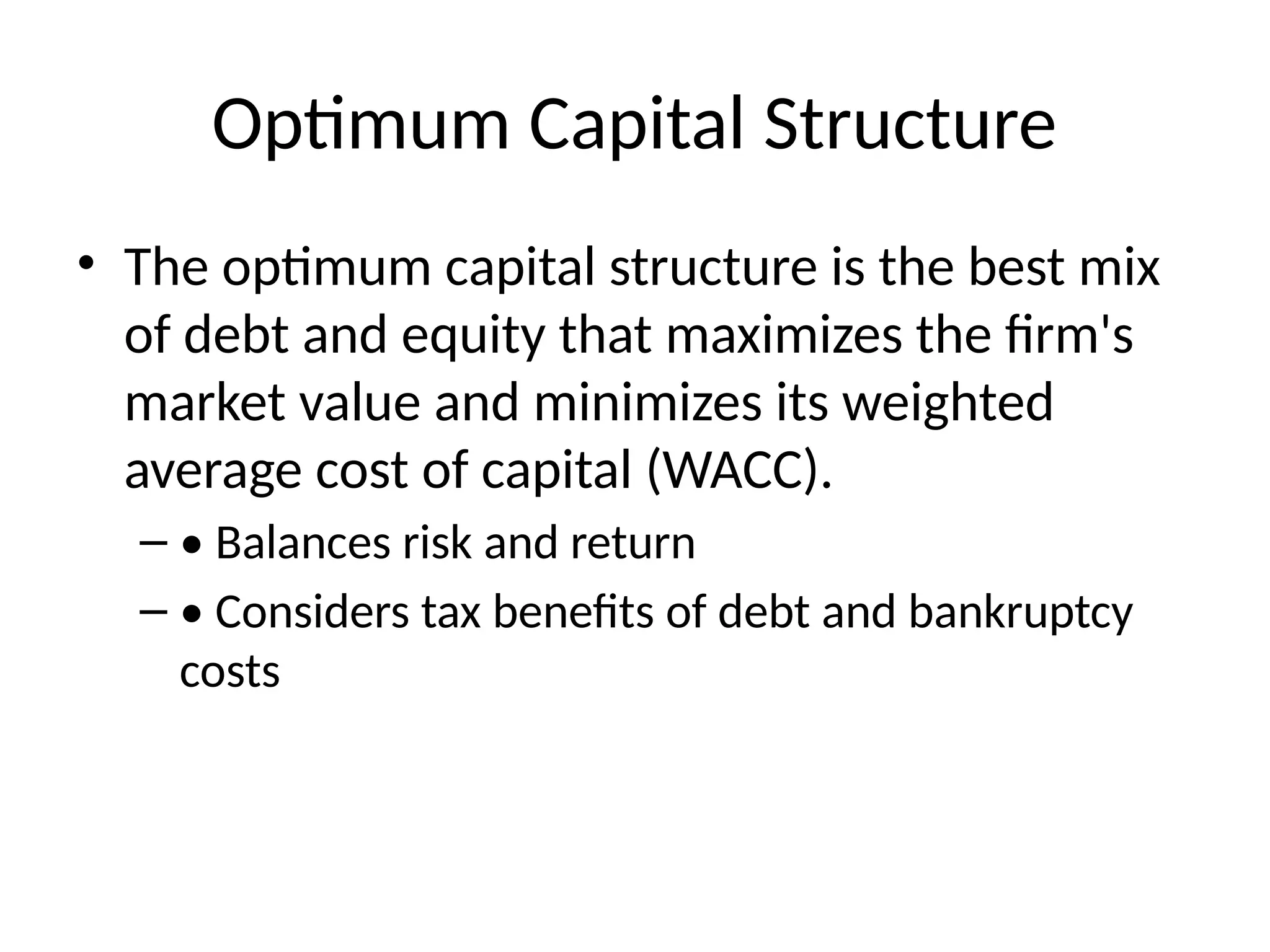 Optimum Capital Structure
• The optimum capital structure is the best mix
of debt and equity that maximizes the firm's
market value and minimizes its weighted
average cost of capital (WACC).
– • Balances risk and return
– • Considers tax benefits of debt and bankruptcy
costs
 