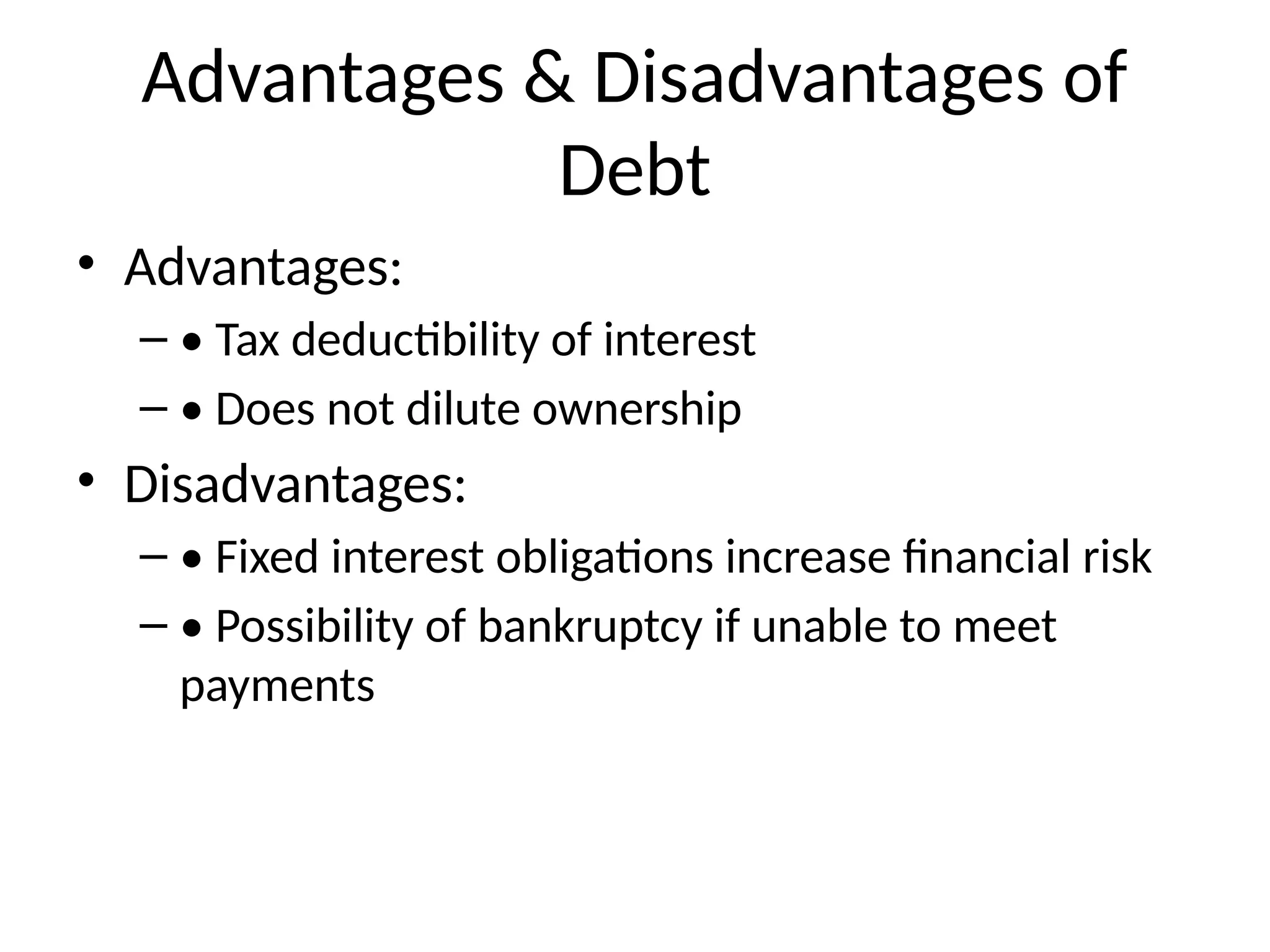 Advantages & Disadvantages of
Debt
• Advantages:
– • Tax deductibility of interest
– • Does not dilute ownership
• Disadvantages:
– • Fixed interest obligations increase financial risk
– • Possibility of bankruptcy if unable to meet
payments
 