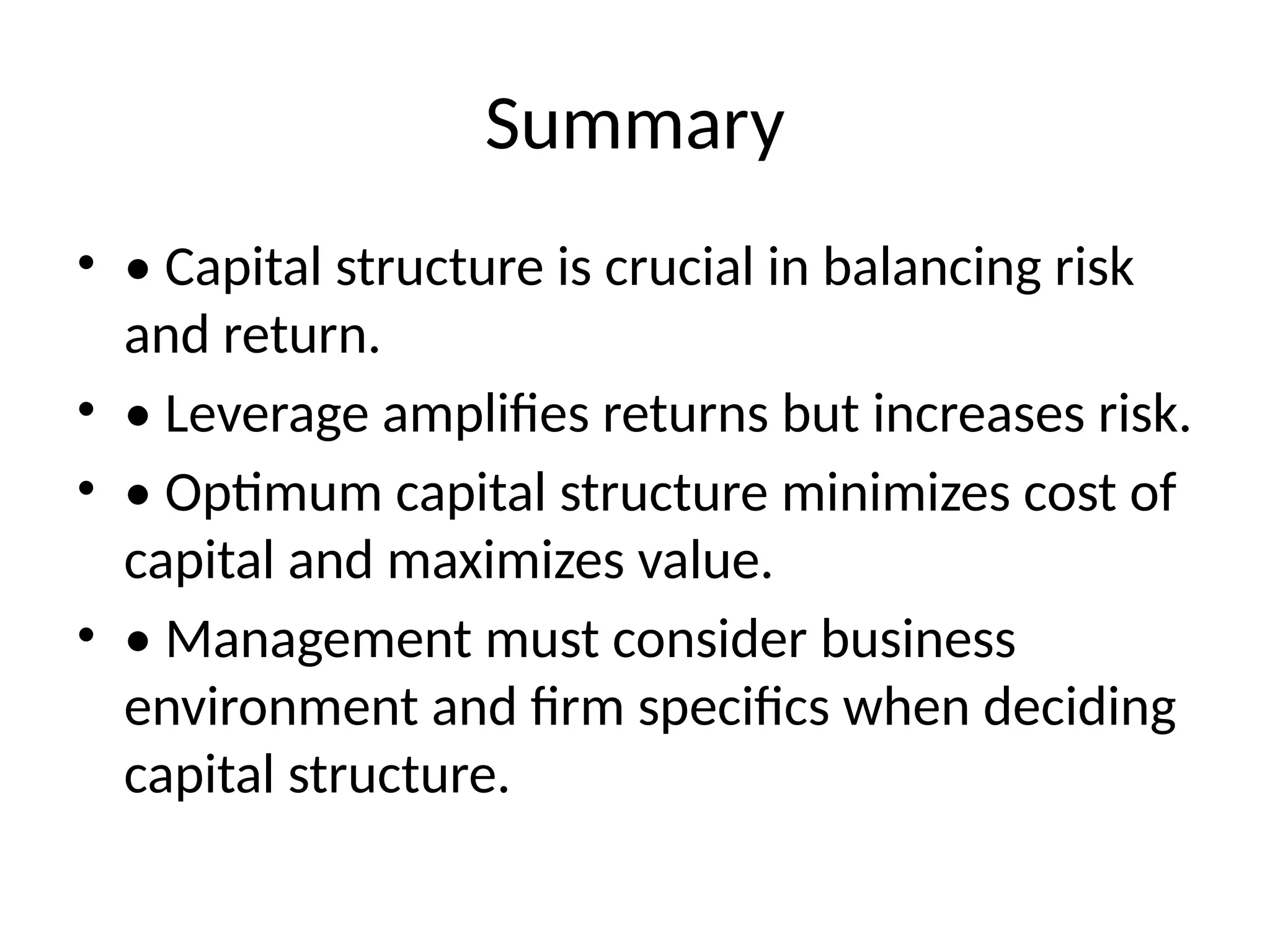 Summary
• • Capital structure is crucial in balancing risk
and return.
• • Leverage amplifies returns but increases risk.
• • Optimum capital structure minimizes cost of
capital and maximizes value.
• • Management must consider business
environment and firm specifics when deciding
capital structure.
 