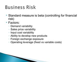  Standard measure is beta (controlling for financial
risk)
 Factors:
◦ Demand variability
◦ Sales price variability
◦ Input cost variability
◦ Ability to develop new products
◦ Foreign exchange exposure
◦ Operating leverage (fixed vs variable costs)
 