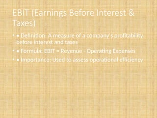 EBIT (Earnings Before Interest &
Taxes)
• • Definition: A measure of a company's profitability
before interest and taxes
• • Formula: EBIT = Revenue - Operating Expenses
• • Importance: Used to assess operational efficiency
 