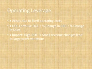 Operating Leverage
• • Arises due to fixed operating costs
• • DOL Formula: DOL = % Change in EBIT / % Change
in Sales
• • Impact: High DOL → Small revenue changes lead
to large profit variations
 