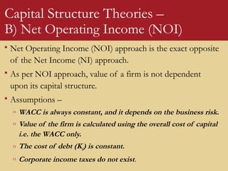 Capital Structure Theories –
B) Net Operating Income (NOI)
 Net Operating Income (NOI) approach is the exact opposite
of the Net Income (NI) approach.
 As per NOI approach, value of a firm is not dependent
upon its capital structure.
 Assumptions –
o WACC is always constant, and it depends on the business risk.
o Value of the firm is calculated using the overall cost of capital
i.e. the WACC only.
o The cost of debt (Kd) is constant.
o Corporate income taxes do not exist.
 
