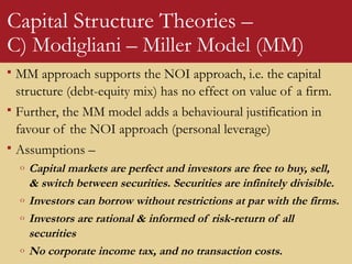 Capital Structure Theories –
C) Modigliani – Miller Model (MM)
 MM approach supports the NOI approach, i.e. the capital
structure (debt-equity mix) has no effect on value of a firm.
 Further, the MM model adds a behavioural justification in
favour of the NOI approach (personal leverage)
 Assumptions –
o Capital markets are perfect and investors are free to buy, sell,
& switch between securities. Securities are infinitely divisible.
o Investors can borrow without restrictions at par with the firms.
o Investors are rational & informed of risk-return of all
securities
o No corporate income tax, and no transaction costs.
 