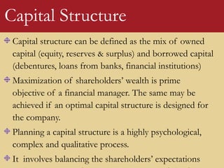 Capital structure can be defined as the mix of owned
capital (equity, reserves & surplus) and borrowed capital
(debentures, loans from banks, financial institutions)
Maximization of shareholders’ wealth is prime
objective of a financial manager. The same may be
achieved if an optimal capital structure is designed for
the company.
Planning a capital structure is a highly psychological,
complex and qualitative process.
It involves balancing the shareholders’ expectations
Capital Structure
 