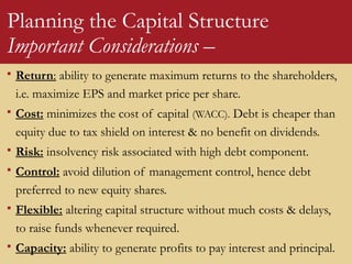 Planning the Capital Structure
Important Considerations –
 Return: ability to generate maximum returns to the shareholders,
i.e. maximize EPS and market price per share.
 Cost: minimizes the cost of capital (WACC). Debt is cheaper than
equity due to tax shield on interest & no benefit on dividends.
 Risk: insolvency risk associated with high debt component.
 Control: avoid dilution of management control, hence debt
preferred to new equity shares.
 Flexible: altering capital structure without much costs & delays,
to raise funds whenever required.
 Capacity: ability to generate profits to pay interest and principal.
 