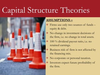 ASSUMPTIONS –
 Firms use only two sources of funds –
equity & debt.
 No change in investment decisions of
the firm, i.e. no change in total assets.
 100 % dividend payout ratio, i.e. no
retained earnings.
 Business risk of firm is not affected by
the financing mix.
 No corporate or personal taxation.
 Investors expect future profitability of
the firm.
Capital Structure Theories
 