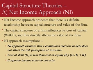 Capital Structure Theories –
A) Net Income Approach (NI)
 Net Income approach proposes that there is a definite
relationship between capital structure and value of the firm.
 The capital structure of a firm influences its cost of capital
(WACC), and thus directly affects the value of the firm.
 NI approach assumptions –
o NI approach assumes that a continuous increase in debt does
not affect the risk perception of investors.
o Cost of debt (Kd) is less than cost of equity (Ke) [i.e. Kd < Ke]
o Corporate income taxes do not exist.
 