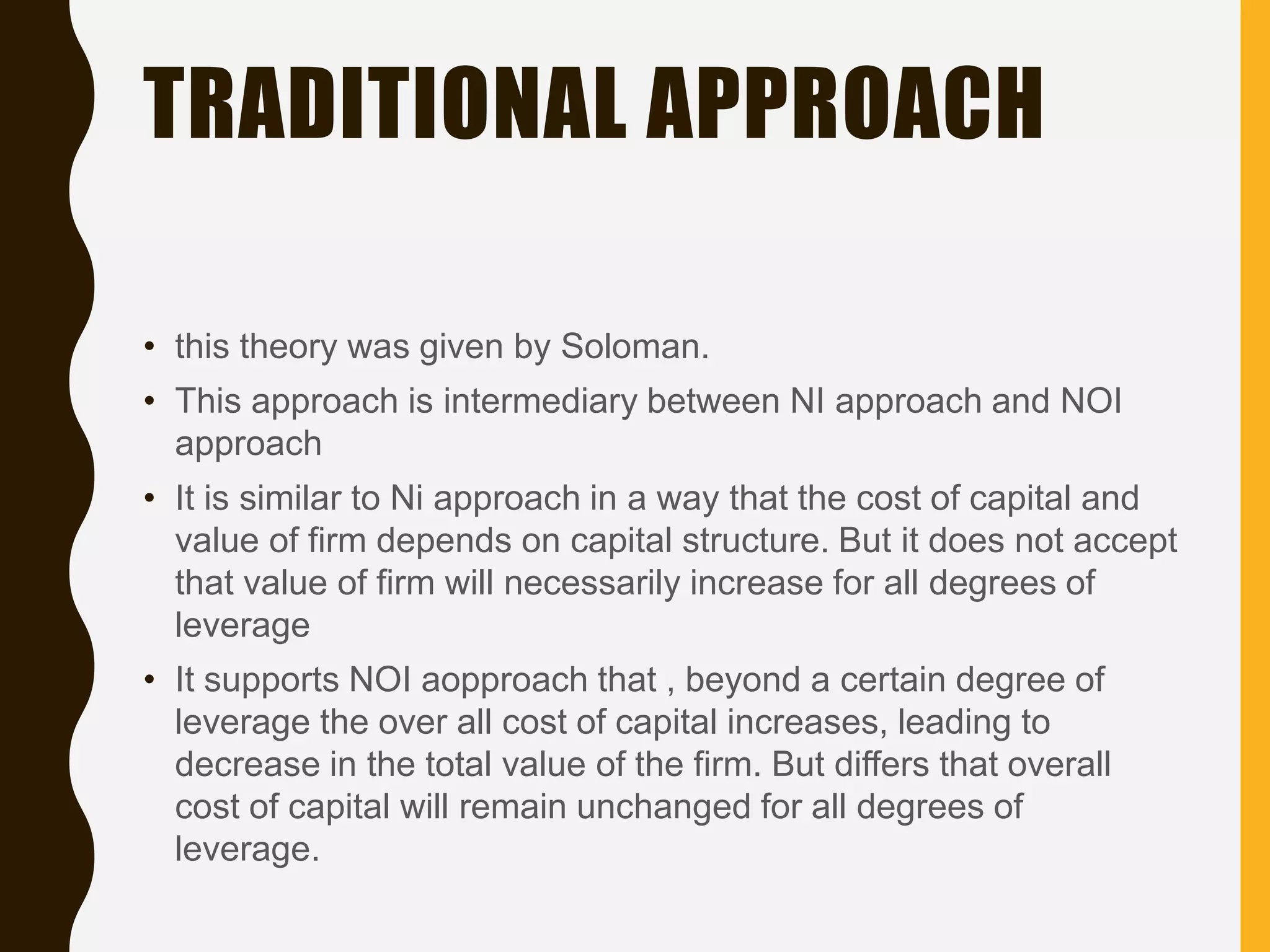TRADITIONAL APPROACH
• this theory was given by Soloman.
• This approach is intermediary between NI approach and NOI
approach
• It is similar to Ni approach in a way that the cost of capital and
value of firm depends on capital structure. But it does not accept
that value of firm will necessarily increase for all degrees of
leverage
• It supports NOI aopproach that , beyond a certain degree of
leverage the over all cost of capital increases, leading to
decrease in the total value of the firm. But differs that overall
cost of capital will remain unchanged for all degrees of
leverage.
 