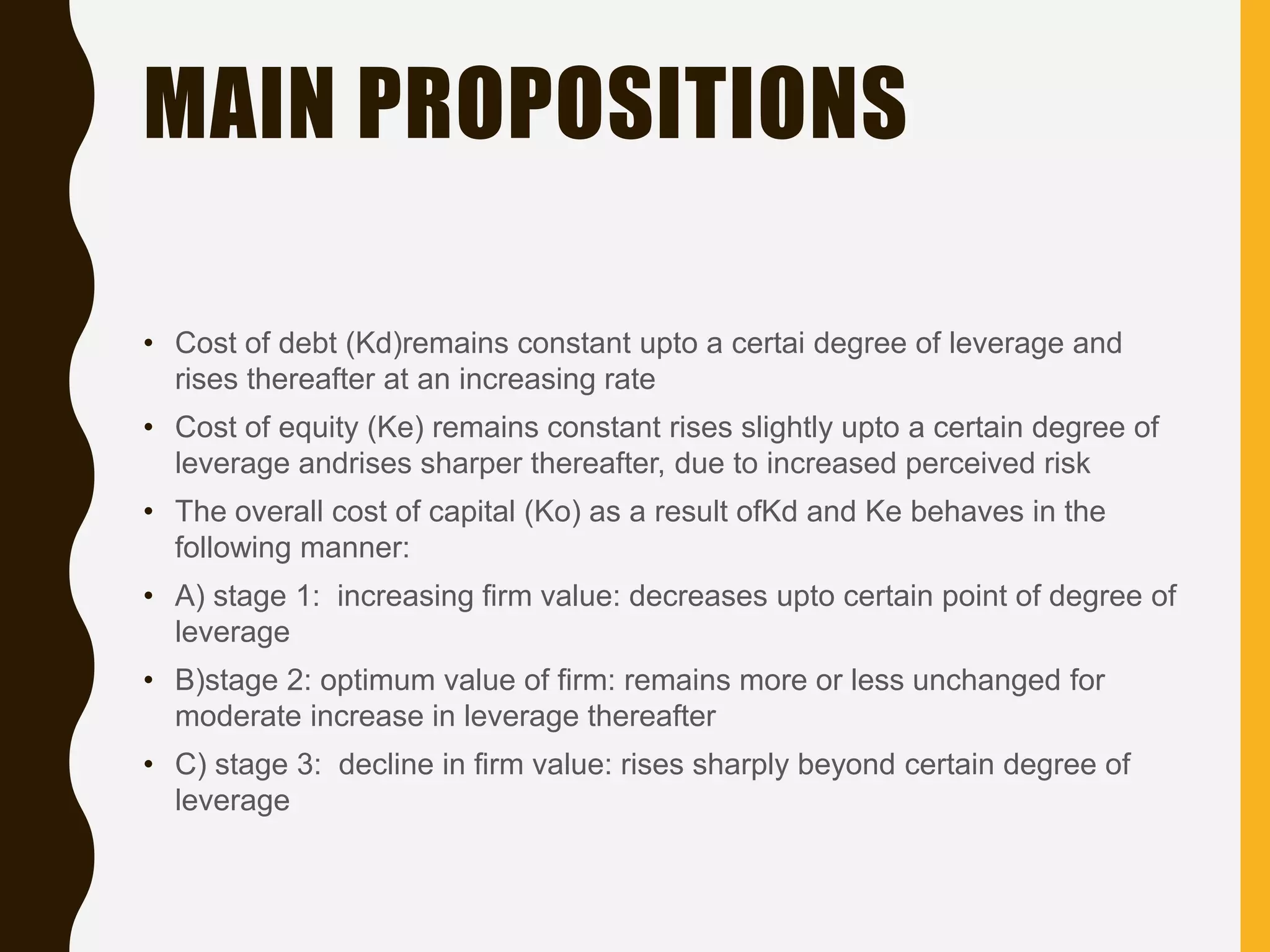 MAIN PROPOSITIONS
• Cost of debt (Kd)remains constant upto a certai degree of leverage and
rises thereafter at an increasing rate
• Cost of equity (Ke) remains constant rises slightly upto a certain degree of
leverage andrises sharper thereafter, due to increased perceived risk
• The overall cost of capital (Ko) as a result ofKd and Ke behaves in the
following manner:
• A) stage 1: increasing firm value: decreases upto certain point of degree of
leverage
• B)stage 2: optimum value of firm: remains more or less unchanged for
moderate increase in leverage thereafter
• C) stage 3: decline in firm value: rises sharply beyond certain degree of
leverage
 