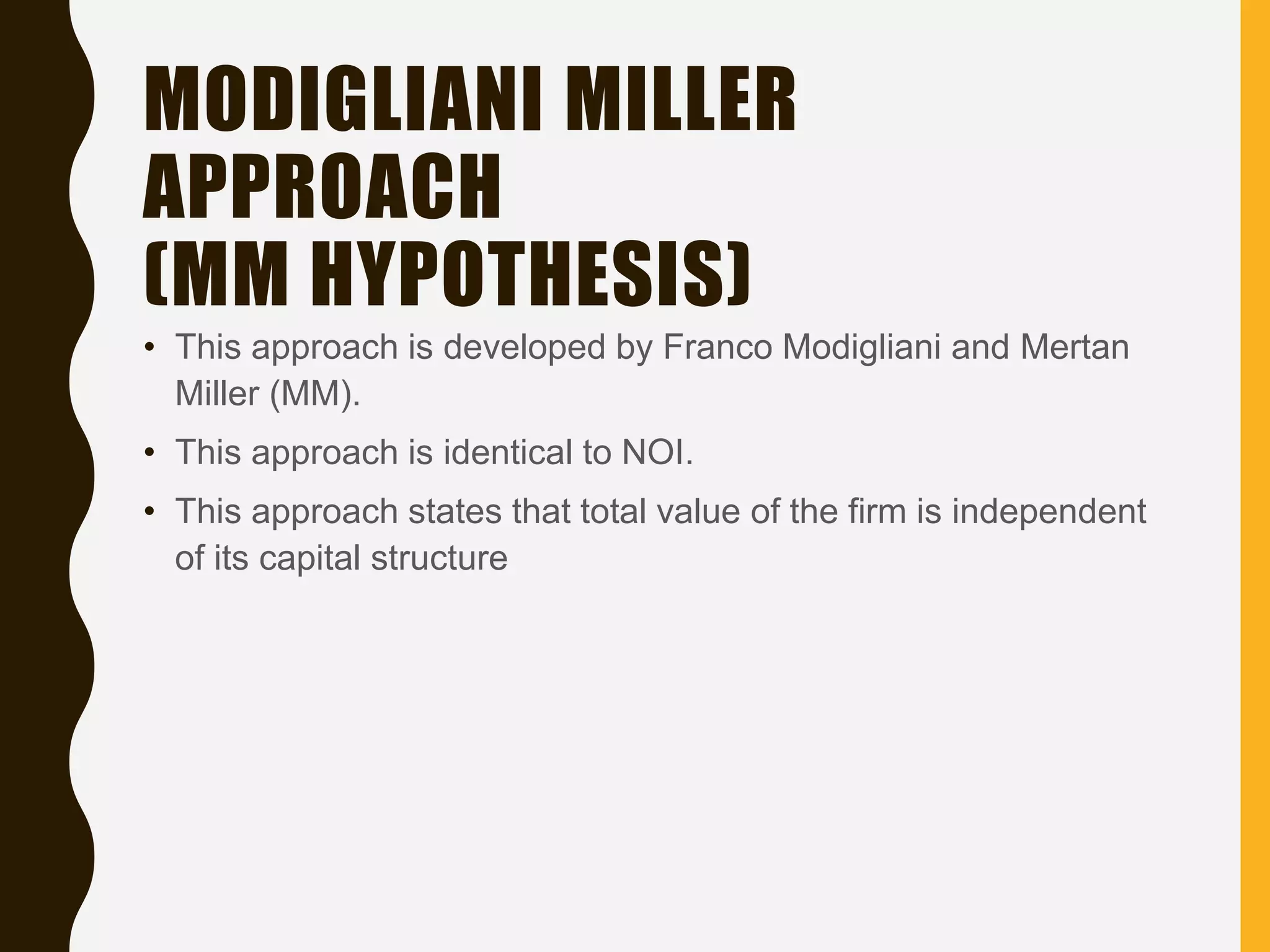 MODIGLIANI MILLER
APPROACH
(MM HYPOTHESIS)
• This approach is developed by Franco Modigliani and Mertan
Miller (MM).
• This approach is identical to NOI.
• This approach states that total value of the firm is independent
of its capital structure
 
