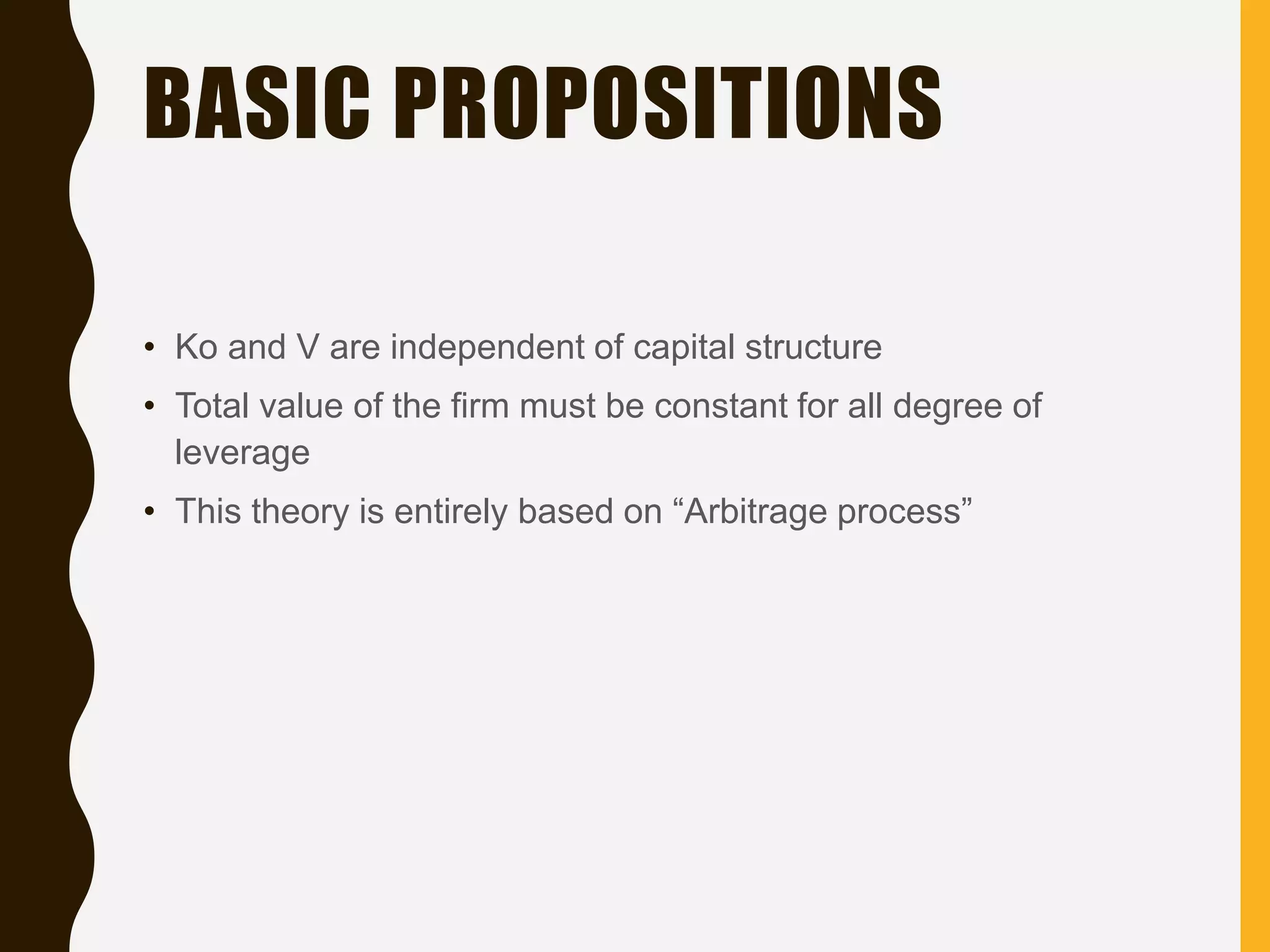 BASIC PROPOSITIONS
• Ko and V are independent of capital structure
• Total value of the firm must be constant for all degree of
leverage
• This theory is entirely based on “Arbitrage process”
 